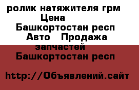 ролик натяжителя грм › Цена ­ 550 - Башкортостан респ. Авто » Продажа запчастей   . Башкортостан респ.